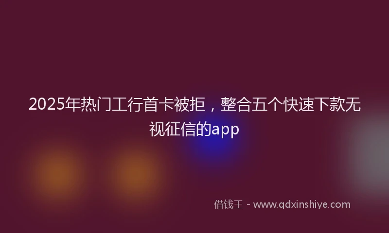 2025年热门工行首卡被拒，整合五个快速下款无视征信的app