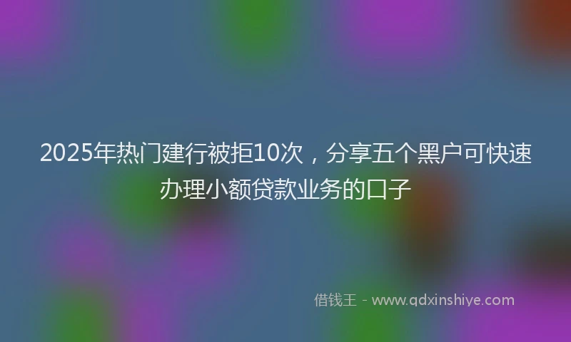 2025年热门建行被拒10次，分享五个黑户可快速办理小额贷款业务的口子