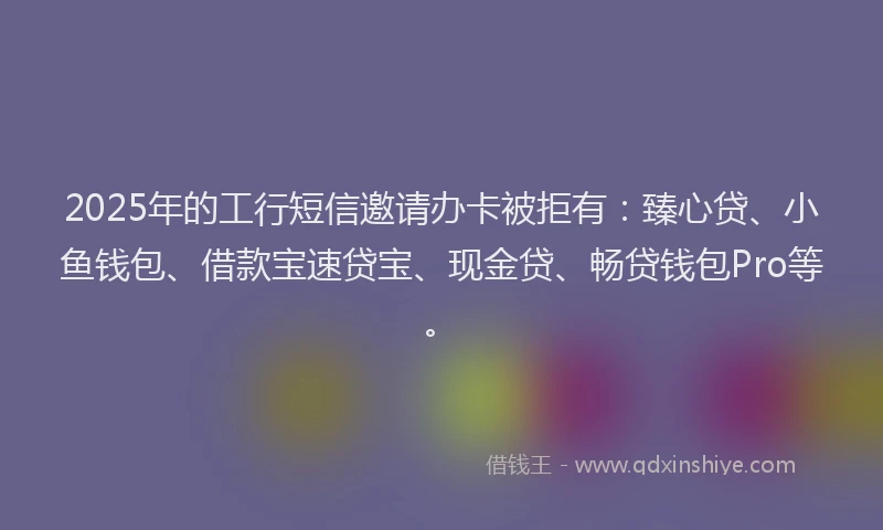 2025年的工行短信邀请办卡被拒有：臻心贷、小鱼钱包、借款宝速贷宝、现金贷、畅贷钱包Pro等。
