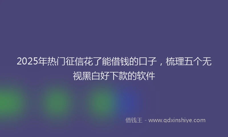 2025年热门征信花了能借钱的口子，梳理五个无视黑白好下款的软件