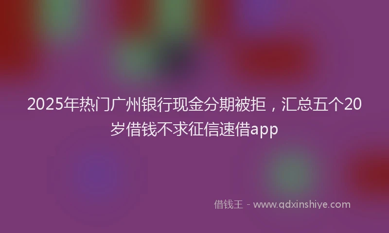 2025年热门广州银行现金分期被拒，汇总五个20岁借钱不求征信速借app