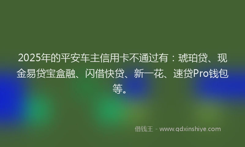 2025年的平安车主信用卡不通过有：琥珀贷、现金易贷宝盒融、闪借快贷、新一花、速贷Pro钱包等。