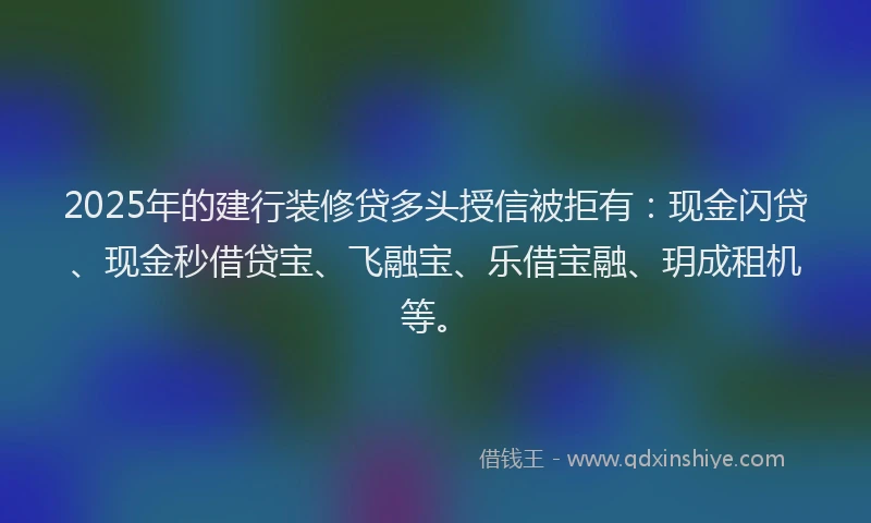2025年的建行装修贷多头授信被拒有：现金闪贷、现金秒借贷宝、飞融宝、乐借宝融、玥成租机等。