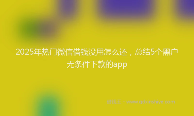 2025年热门微信借钱没用怎么还，总结5个黑户无条件下款的app