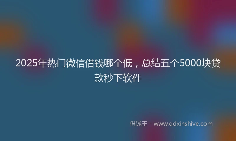 2025年热门微信借钱哪个低，总结五个5000块贷款秒下软件
