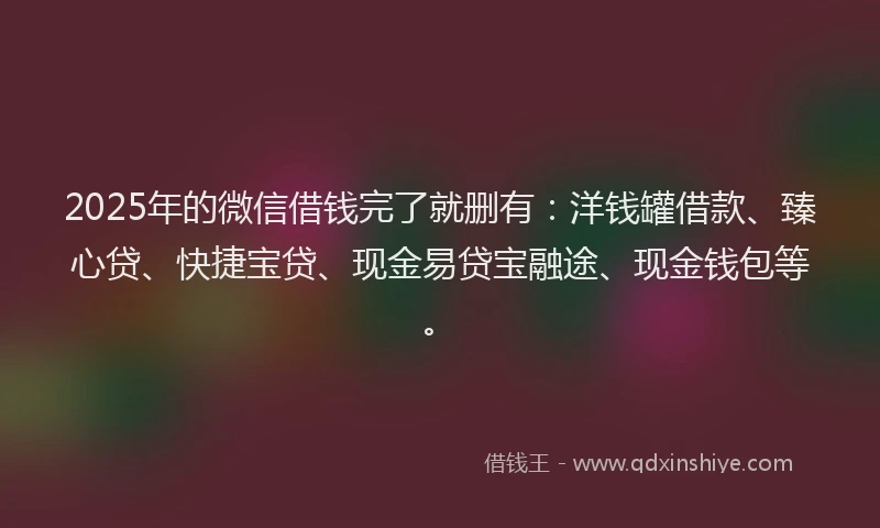 2025年的微信借钱完了就删有：洋钱罐借款、臻心贷、快捷宝贷、现金易贷宝融途、现金钱包等。