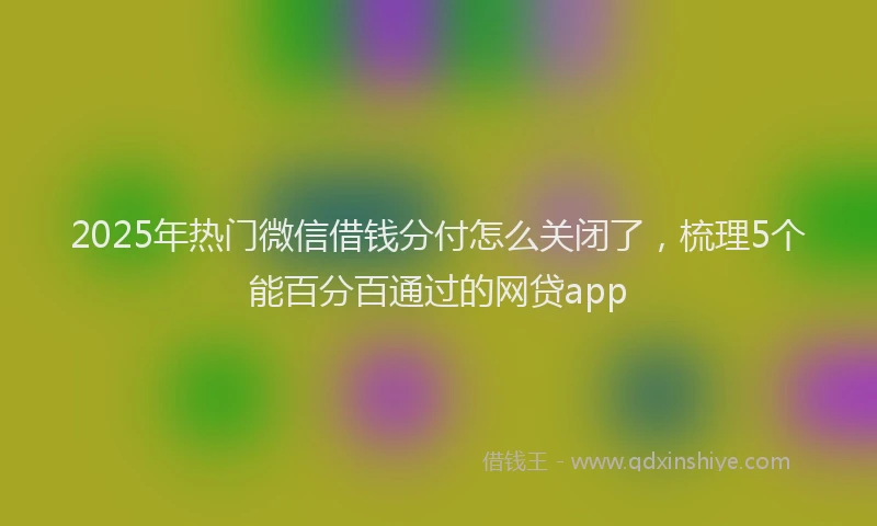 2025年热门微信借钱分付怎么关闭了，梳理5个能百分百通过的网贷app