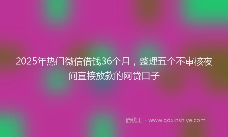 2025年热门微信借钱36个月，整理五个不审核夜间直接放款的网贷口子