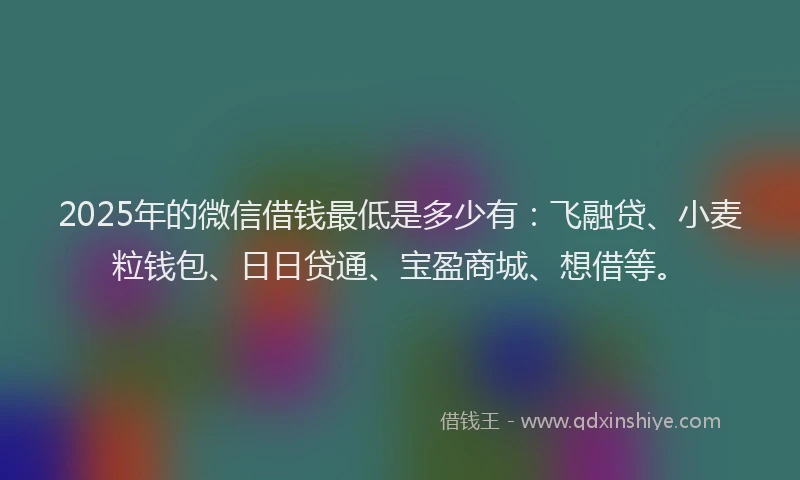 2025年的微信借钱最低是多少有：飞融贷、小麦粒钱包、日日贷通、宝盈商城、想借等。