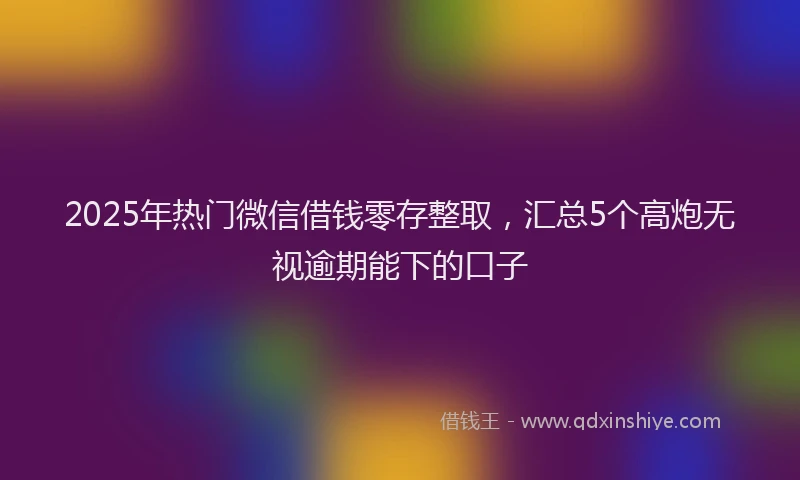 2025年热门微信借钱零存整取，汇总5个高炮无视逾期能下的口子