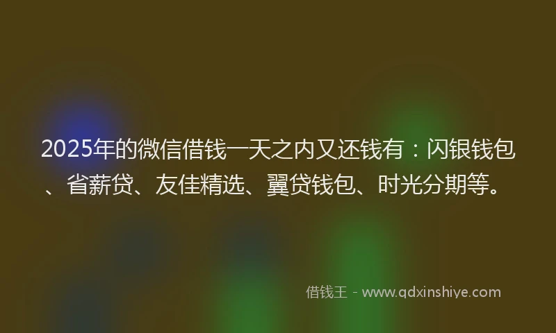 2025年的微信借钱一天之内又还钱有：闪银钱包、省薪贷、友佳精选、翼贷钱包、时光分期等。