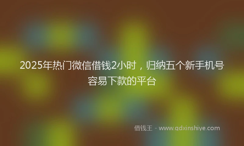 2025年热门微信借钱2小时，归纳五个新手机号容易下款的平台