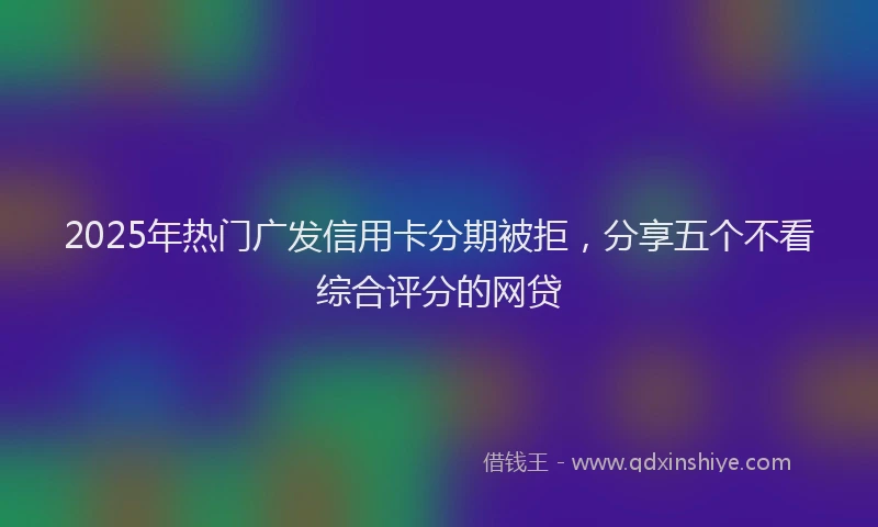 2025年热门广发信用卡分期被拒，分享五个不看综合评分的网贷