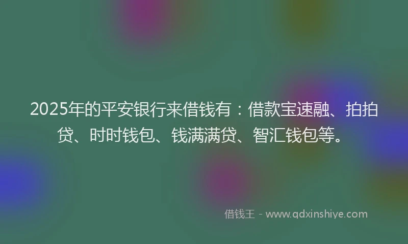 2025年的平安银行来借钱有：借款宝速融、拍拍贷、时时钱包、钱满满贷、智汇钱包等。