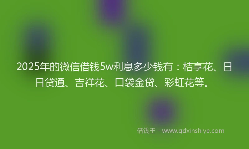 2025年的微信借钱5w利息多少钱有：桔享花、日日贷通、吉祥花、口袋金贷、彩虹花等。