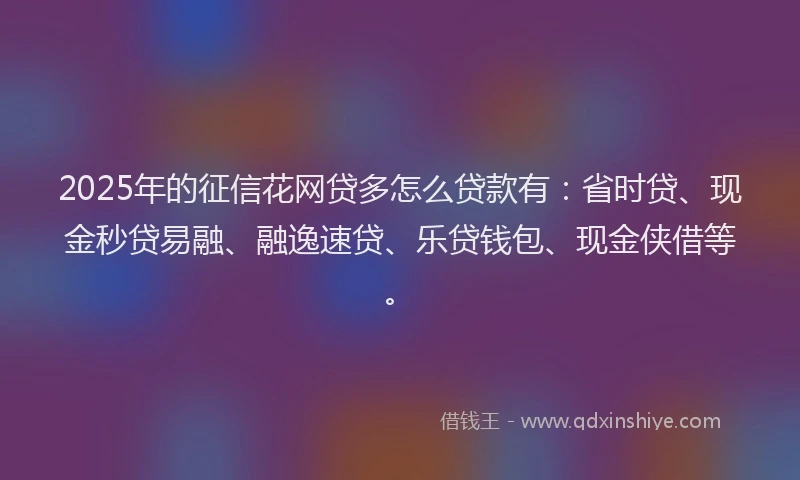 2025年的征信花网贷多怎么贷款有：省时贷、现金秒贷易融、融逸速贷、乐贷钱包、现金侠借等。