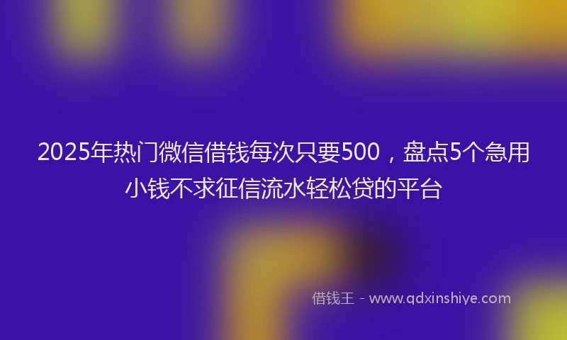2025年热门微信借钱每次只要500，盘点5个急用小钱不求征信流水轻松贷的平台