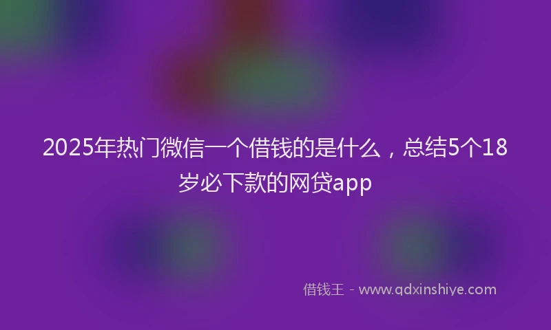 2025年热门微信一个借钱的是什么，总结5个18岁必下款的网贷app
