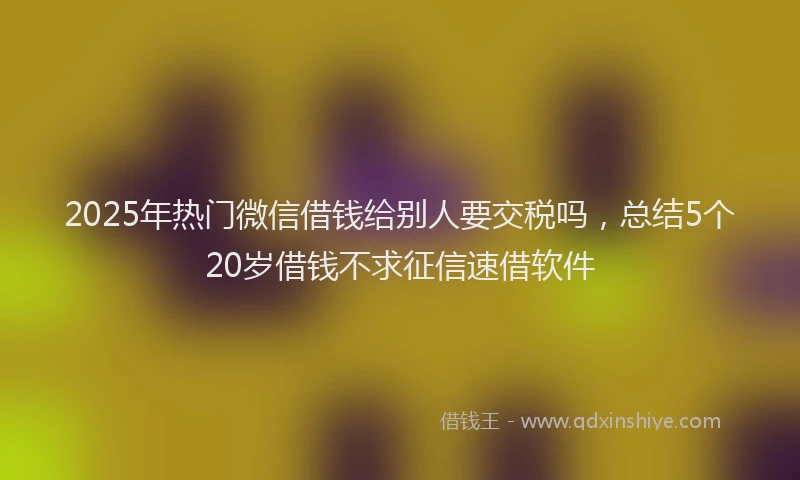 2025年热门微信借钱给别人要交税吗，总结5个20岁借钱不求征信速借软件