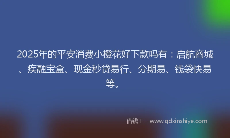 2025年的平安消费小橙花好下款吗有：启航商城、疾融宝盒、现金秒贷易行、分期易、钱袋快易等。