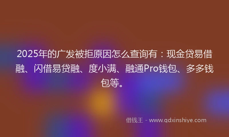 2025年的广发被拒原因怎么查询有：现金贷易借融、闪借易贷融、度小满、融通Pro钱包、多多钱包等。