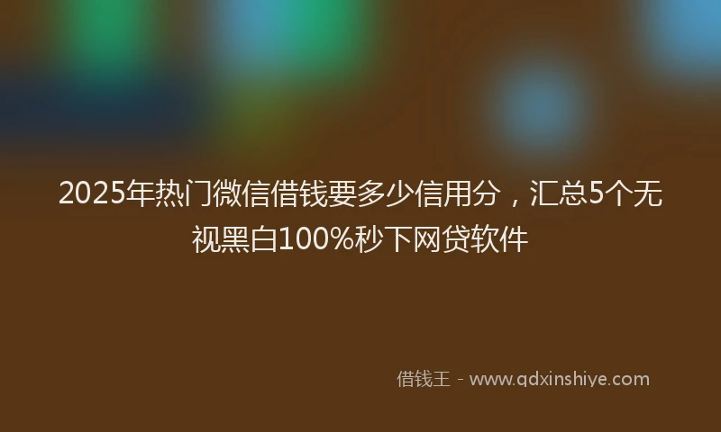 2025年热门微信借钱要多少信用分，汇总5个无视黑白100%秒下网贷软件