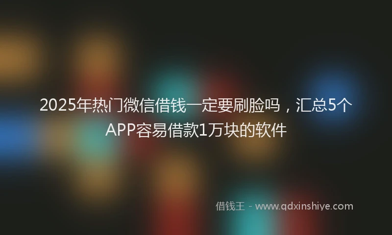 2025年热门微信借钱一定要刷脸吗，汇总5个APP容易借款1万块的软件