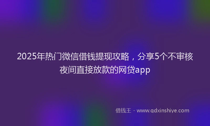 2025年热门微信借钱提现攻略，分享5个不审核夜间直接放款的网贷app