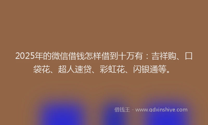 2025年的微信借钱怎样借到十万有：吉祥购、口袋花、超人速贷、彩虹花、闪银通等。