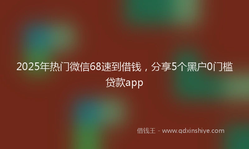 2025年热门微信68速到借钱，分享5个黑户0门槛贷款app