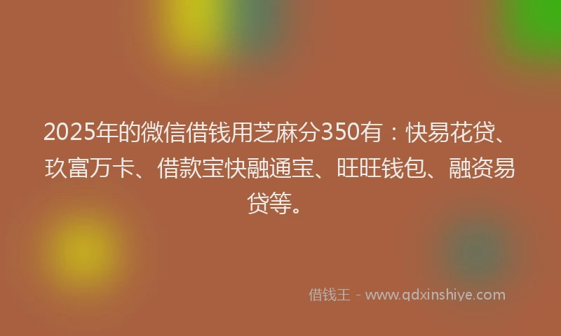 2025年的微信借钱用芝麻分350有：快易花贷、玖富万卡、借款宝快融通宝、旺旺钱包、融资易贷等。