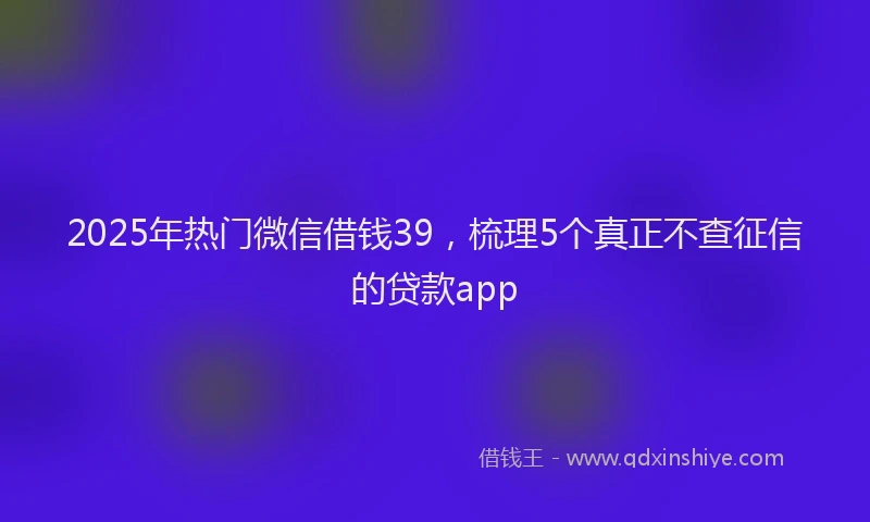 2025年热门微信借钱39，梳理5个真正不查征信的贷款app