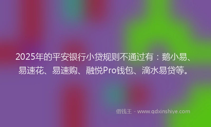 2025年的平安银行小贷规则不通过有：鹅小易、易速花、易速购、融悦Pro钱包、滴水易贷等。
