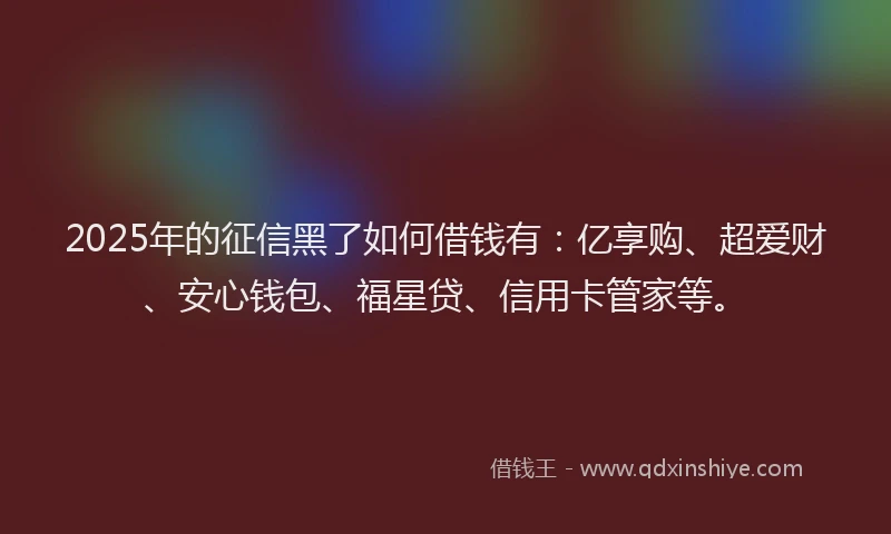 2025年的征信黑了如何借钱有：亿享购、超爱财、安心钱包、福星贷、信用卡管家等。