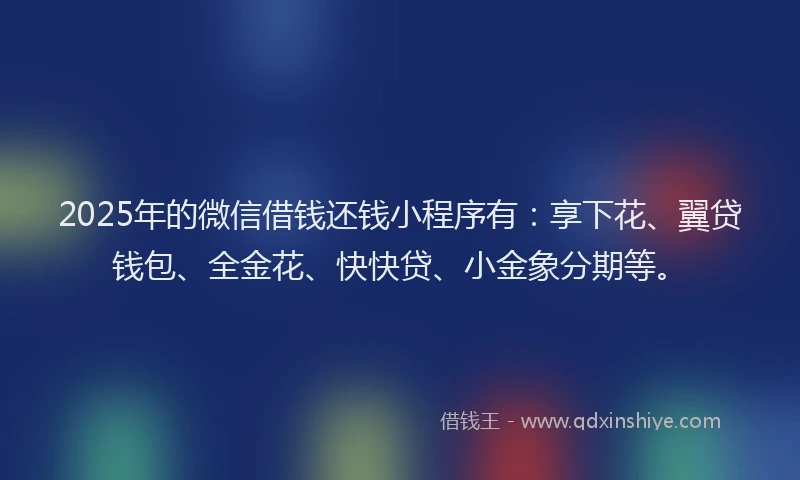 2025年的微信借钱还钱小程序有：享下花、翼贷钱包、全金花、快快贷、小金象分期等。
