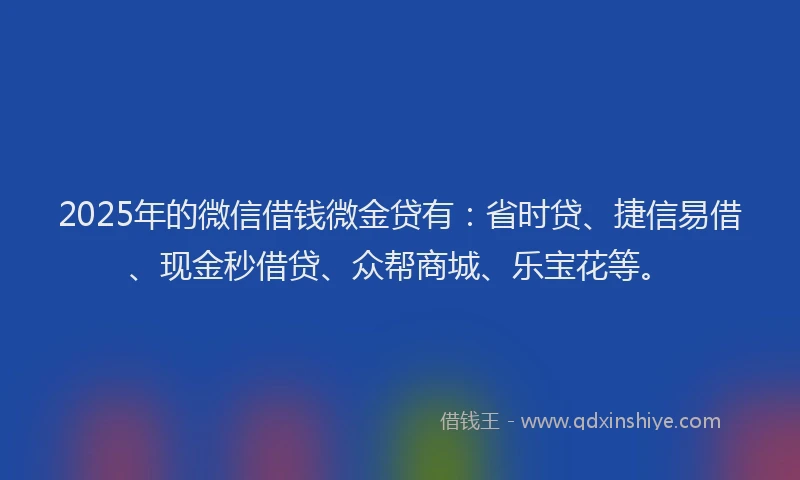 2025年的微信借钱微金贷有：省时贷、捷信易借、现金秒借贷、众帮商城、乐宝花等。