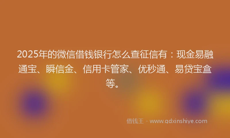 2025年的微信借钱银行怎么查征信有：现金易融通宝、瞬信金、信用卡管家、优秒通、易贷宝盒等。