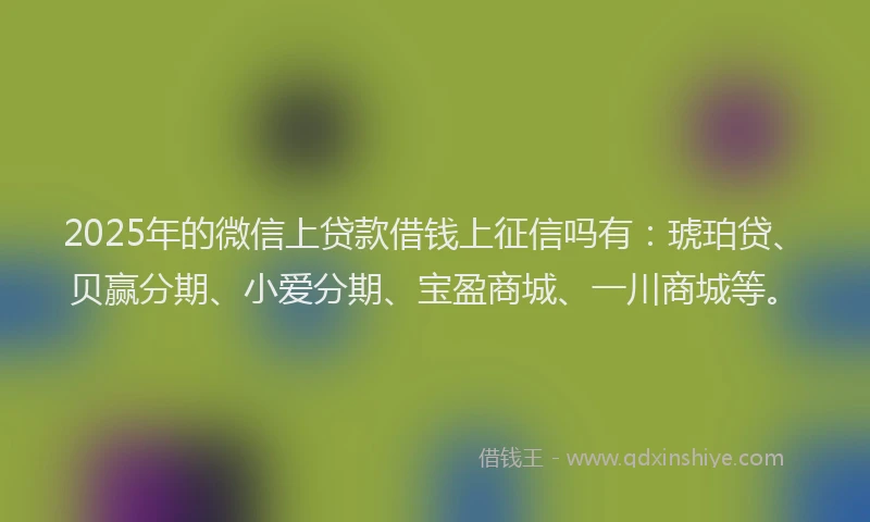 2025年的微信上贷款借钱上征信吗有：琥珀贷、贝赢分期、小爱分期、宝盈商城、一川商城等。