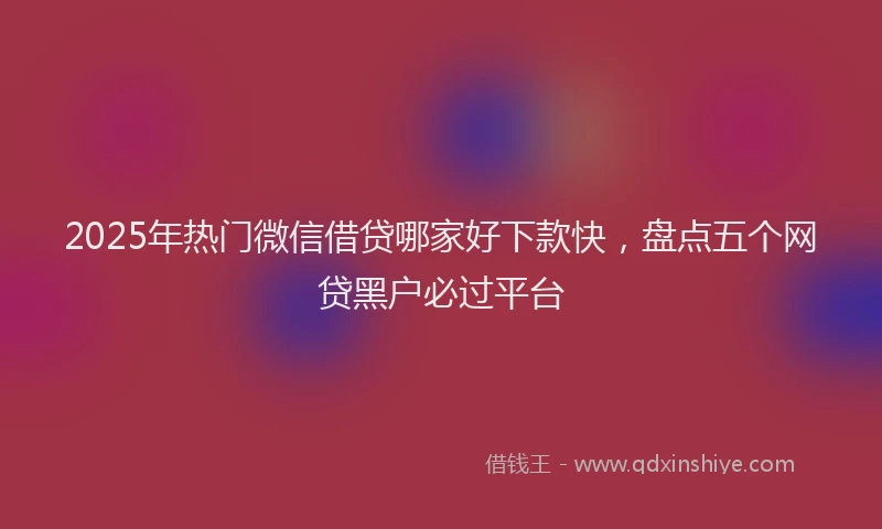 2025年热门微信借贷哪家好下款快，盘点五个网贷黑户必过平台