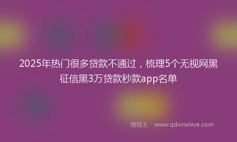 2025年热门很多贷款不通过，梳理5个无视网黑征信黑3万贷款秒款app名单