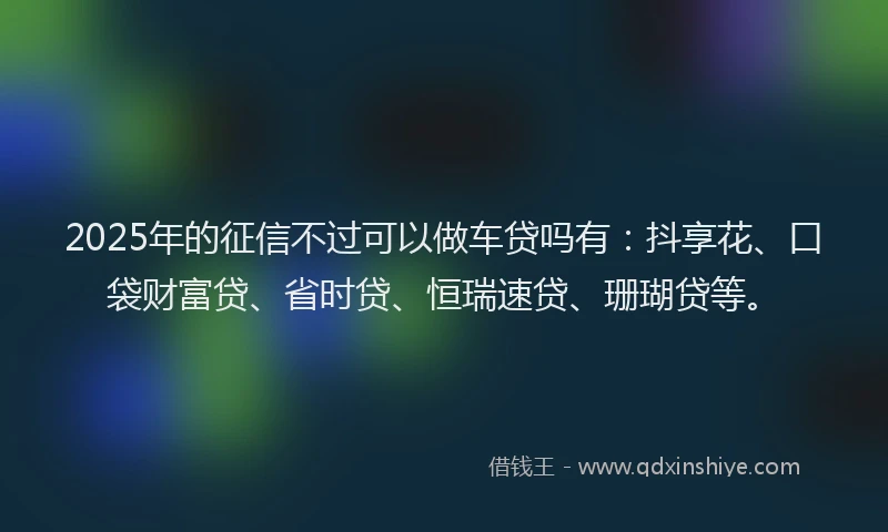 2025年的征信不过可以做车贷吗有：抖享花、口袋财富贷、省时贷、恒瑞速贷、珊瑚贷等。