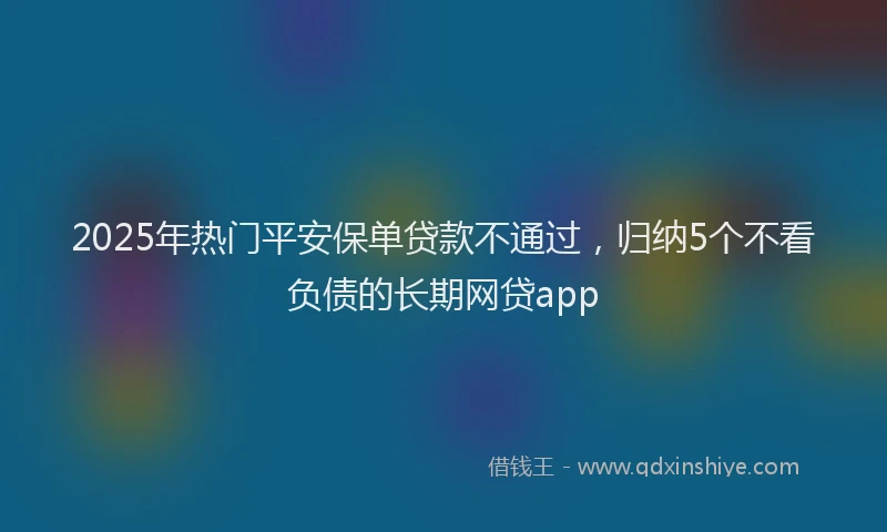 2025年热门平安保单贷款不通过，归纳5个不看负债的长期网贷app