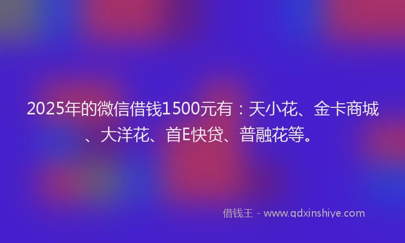 2025年的微信借钱1500元有：天小花、金卡商城、大洋花、首E快贷、普融花等。