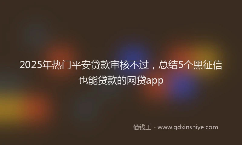 2025年热门平安贷款审核不过，总结5个黑征信也能贷款的网贷app