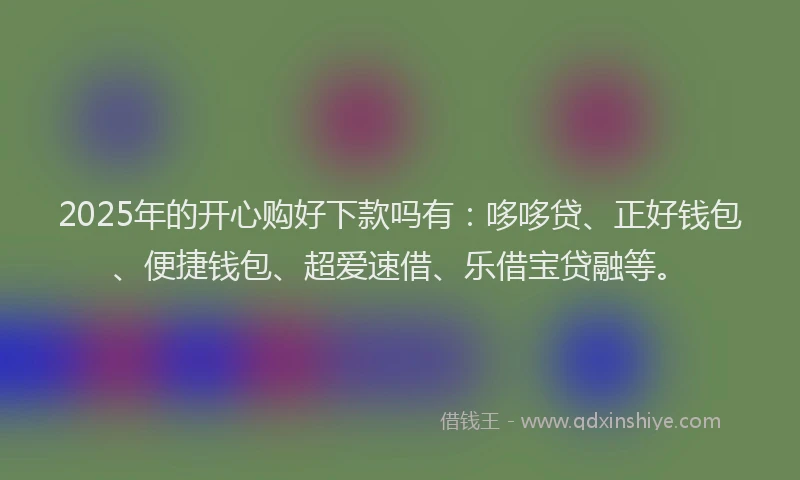 2025年的开心购好下款吗有：哆哆贷、正好钱包、便捷钱包、超爱速借、乐借宝贷融等。