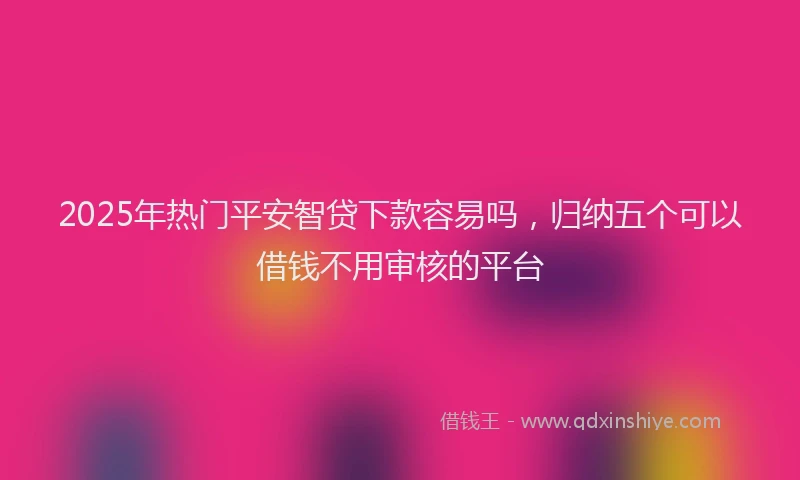 2025年热门平安智贷下款容易吗，归纳五个可以借钱不用审核的平台