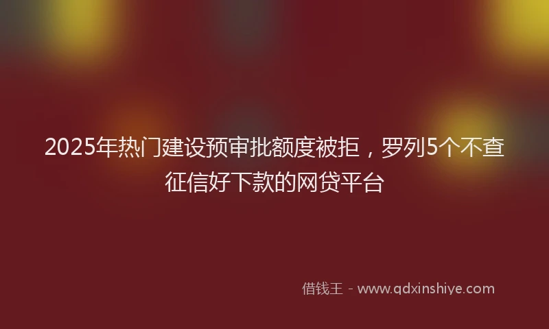 2025年热门建设预审批额度被拒，罗列5个不查征信好下款的网贷平台