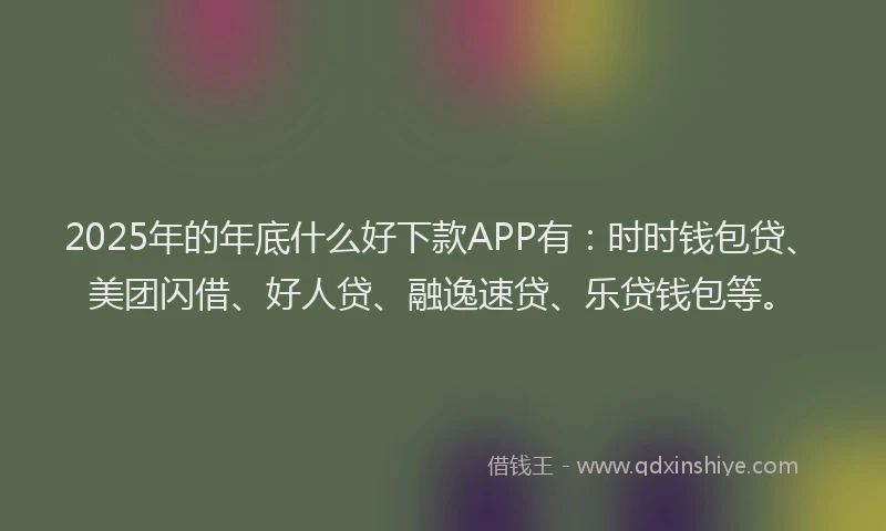 2025年的年底什么好下款APP有：时时钱包贷、美团闪借、好人贷、融逸速贷、乐贷钱包等。