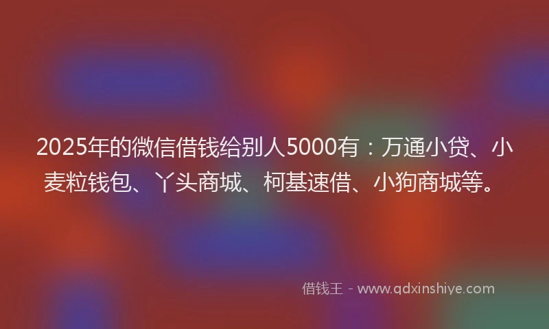 2025年的微信借钱给别人5000有：万通小贷、小麦粒钱包、丫头商城、柯基速借、小狗商城等。