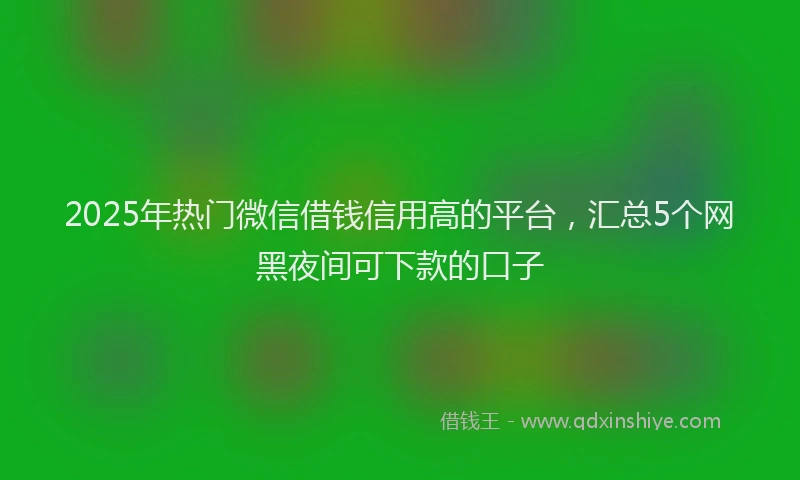 2025年热门微信借钱信用高的平台，汇总5个网黑夜间可下款的口子